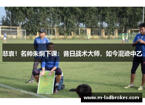 悲哀！名帅朱炯下课：昔日战术大师，如今混迹中乙